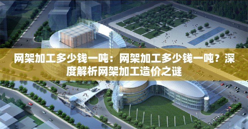 網(wǎng)架加工多少錢一噸：網(wǎng)架加工多少錢一噸？深度解析網(wǎng)架加工造價之謎