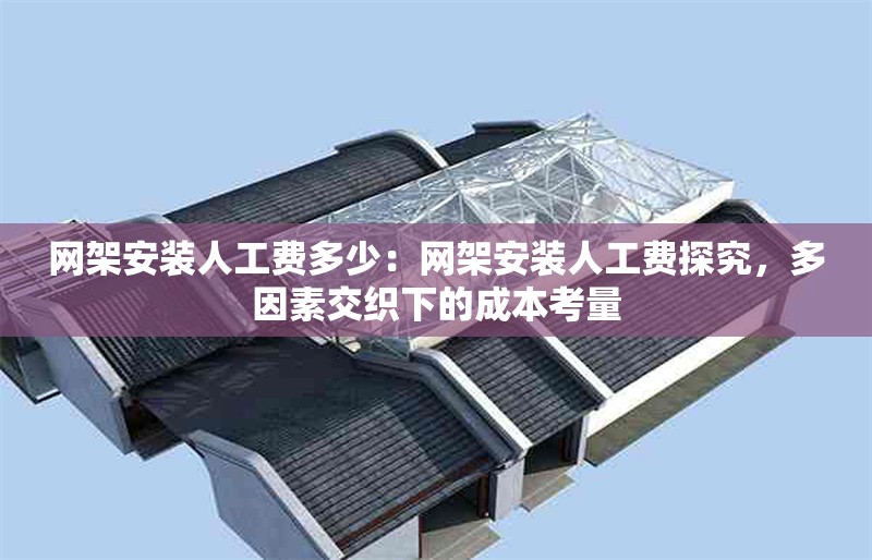 網(wǎng)架安裝人工費多少：網(wǎng)架安裝人工費探究，多因素交織下的成本考量