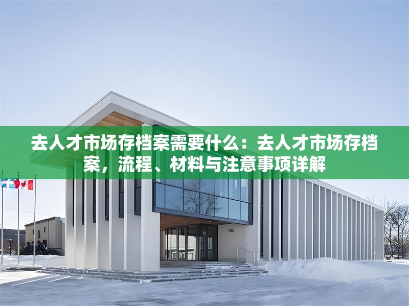 去人才市場(chǎng)存檔案需要什么：去人才市場(chǎng)存檔案，流程、材料與注意事項(xiàng)詳解