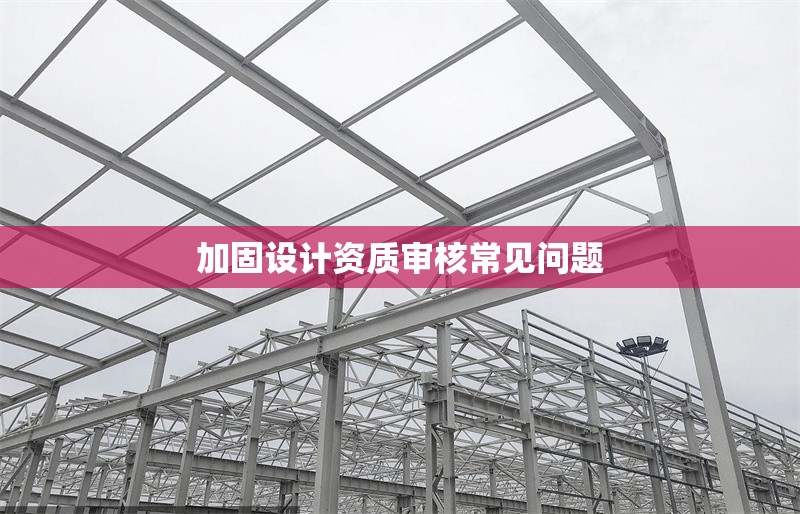 加固設(shè)計(jì)資質(zhì)審核常見問題