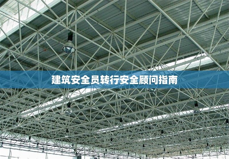 建筑安全員轉(zhuǎn)行安全顧問(wèn)指南