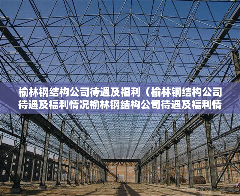 榆林鋼結(jié)構(gòu)公司待遇及福利（榆林鋼結(jié)構(gòu)公司待遇及福利情況榆林鋼結(jié)構(gòu)公司待遇及福利情況）
