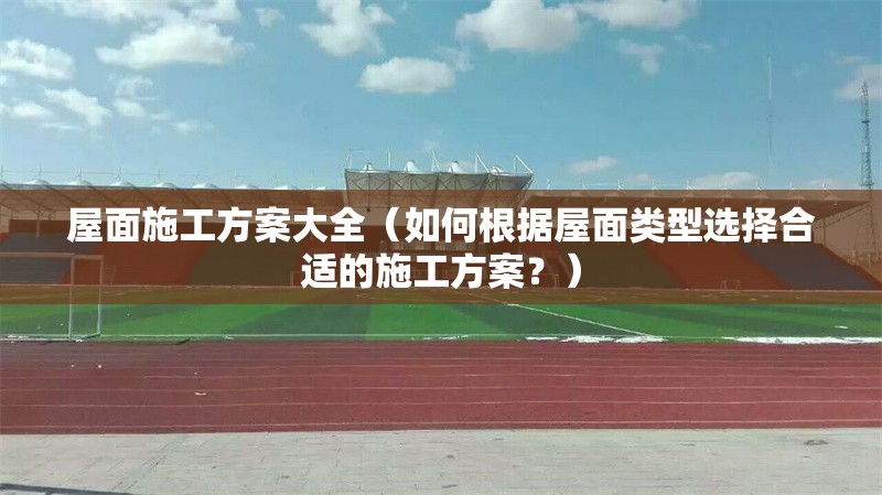 屋面施工方案大全（如何根據(jù)屋面類型選擇合適的施工方案？）