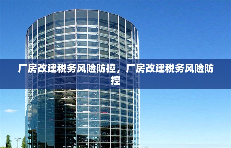 廠房改建稅務(wù)風(fēng)險(xiǎn)防控，廠房改建稅務(wù)風(fēng)險(xiǎn)防控