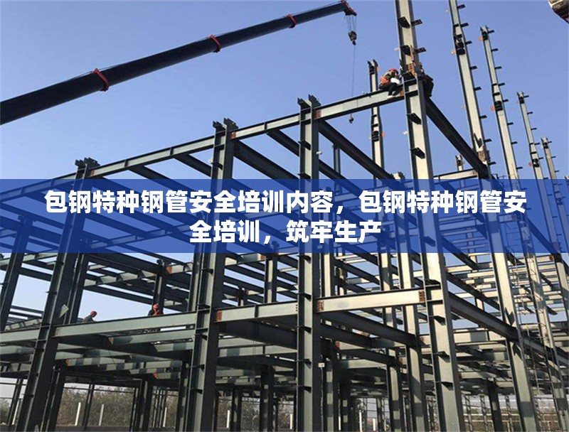 包鋼特種鋼管安全培訓(xùn)內(nèi)容，包鋼特種鋼管安全培訓(xùn)，筑牢生產(chǎn)