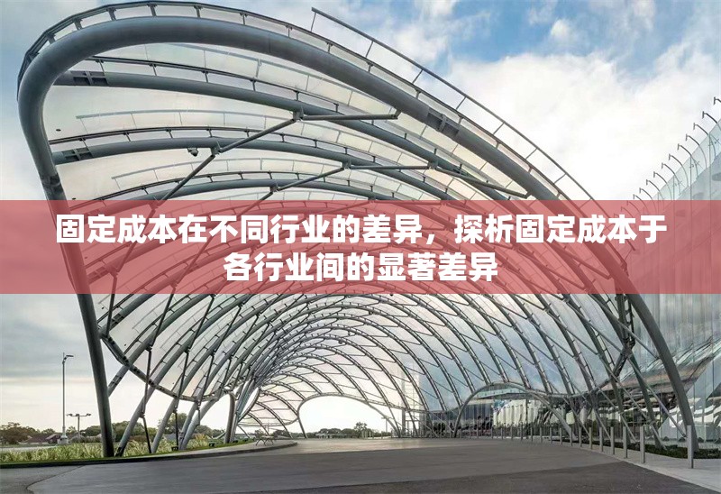 固定成本在不同行業(yè)的差異，探析固定成本于各行業(yè)間的顯著差異