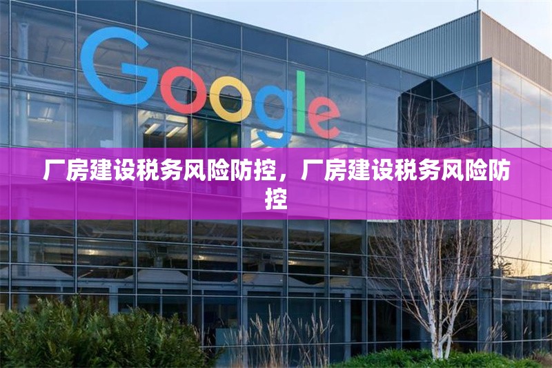 廠房建設(shè)稅務(wù)風(fēng)險(xiǎn)防控，廠房建設(shè)稅務(wù)風(fēng)險(xiǎn)防控 行業(yè)新聞 第1張