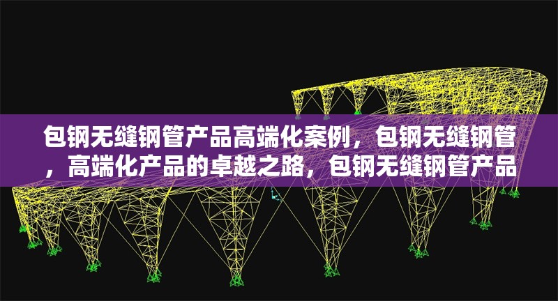 包鋼無(wú)縫鋼管產(chǎn)品高端化案例，包鋼無(wú)縫鋼管，高端化產(chǎn)品的卓越之路，包鋼無(wú)縫鋼管產(chǎn)品邁向高端的華麗蛻變，包鋼無(wú)縫鋼管，高端化發(fā)展的成功范例 行業(yè)新聞 第1張