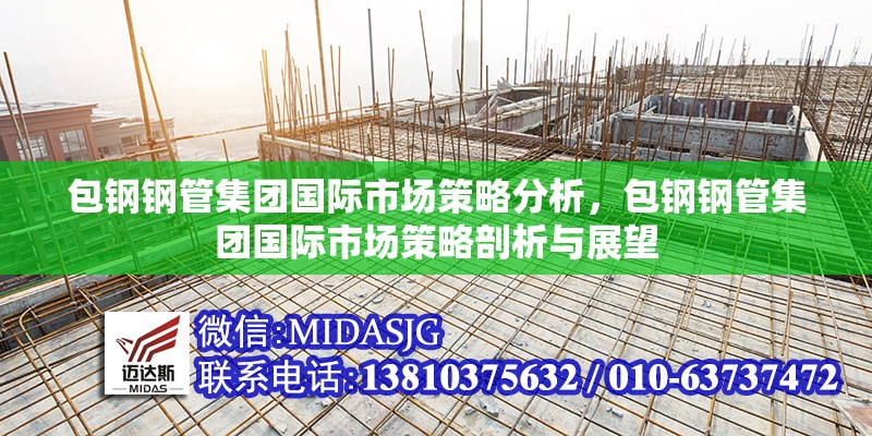 包鋼鋼管集團(tuán)國際市場策略分析，包鋼鋼管集團(tuán)國際市場策略剖析與展望 行業(yè)新聞 第4張