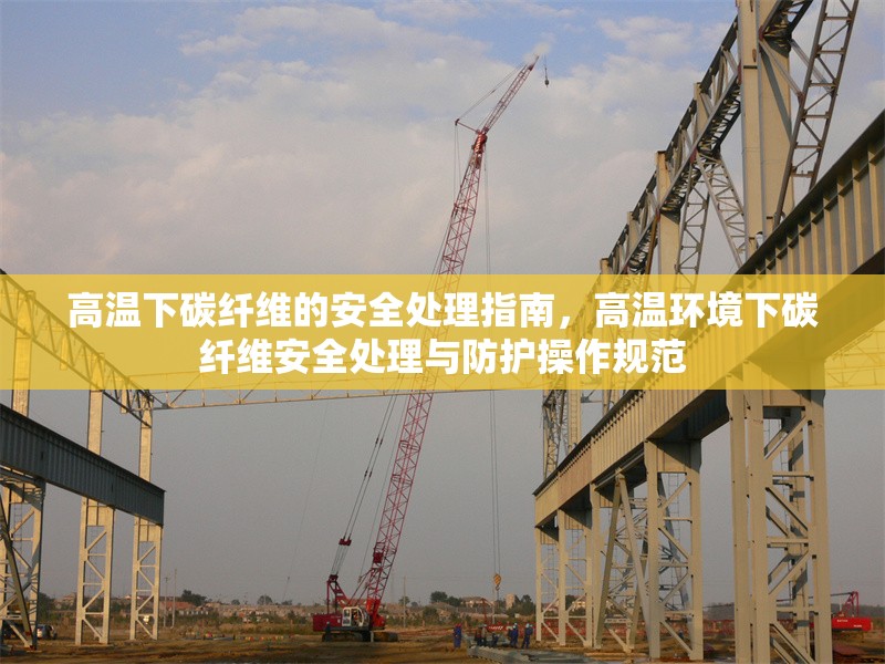 高溫下碳纖維的安全處理指南，高溫環(huán)境下碳纖維安全處理與防護操作規(guī)范