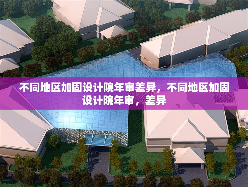 不同地區(qū)加固設計院年審差異，不同地區(qū)加固設計院年審，差異