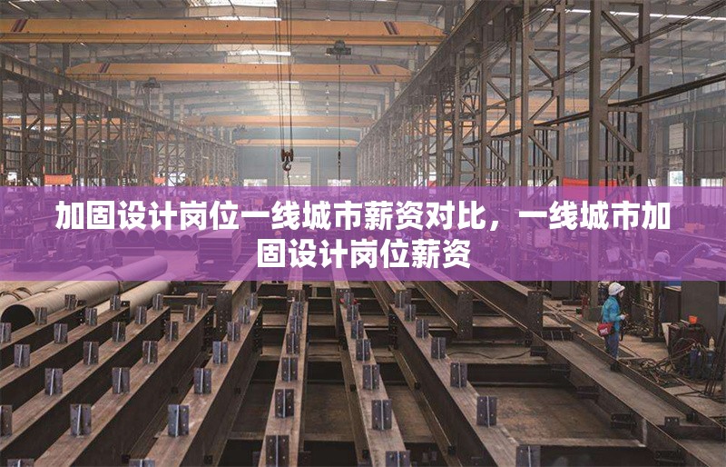 加固設計崗位一線城市薪資對比，一線城市加固設計崗位薪資