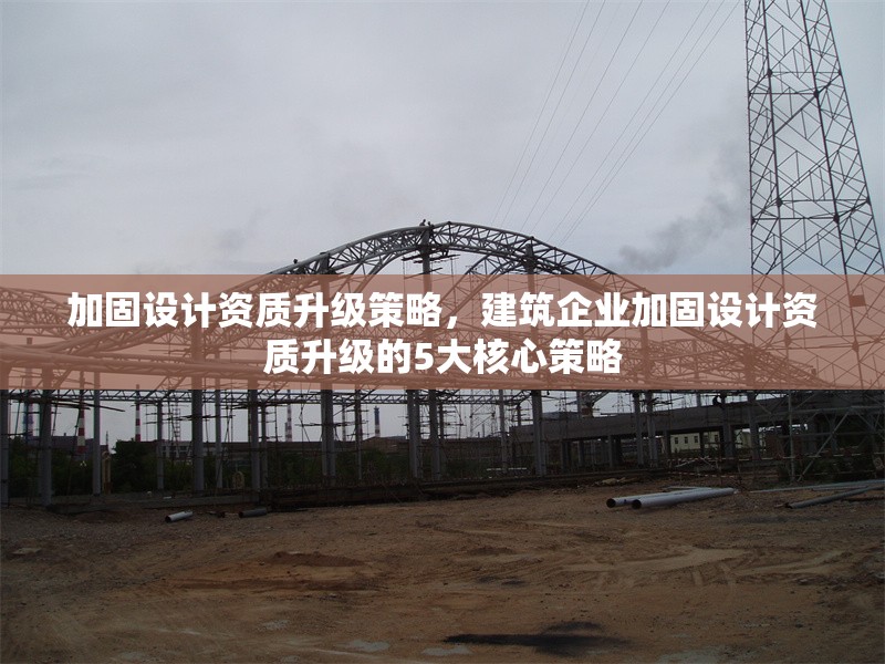 加固設(shè)計資質(zhì)升級策略，建筑企業(yè)加固設(shè)計資質(zhì)升級的5大核心策略，建筑企業(yè)加固設(shè)計資質(zhì)升級的5大核心策略