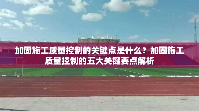 加固施工質(zhì)量控制的關(guān)鍵點(diǎn)是什么？加固施工質(zhì)量控制的五大關(guān)鍵要點(diǎn)解析