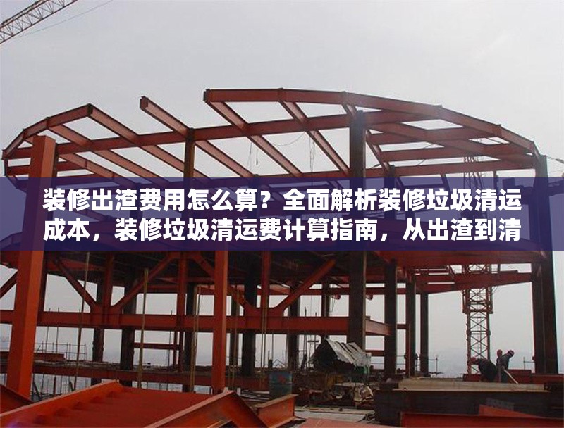 裝修出渣費(fèi)用怎么算？全面解析裝修垃圾清運(yùn)成本，裝修垃圾清運(yùn)費(fèi)計(jì)算指南，從出渣到清運(yùn)的全成本解析