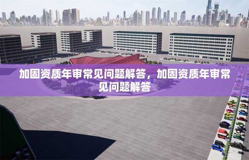 加固資質(zhì)年審常見問題解答，加固資質(zhì)年審常見問題解答