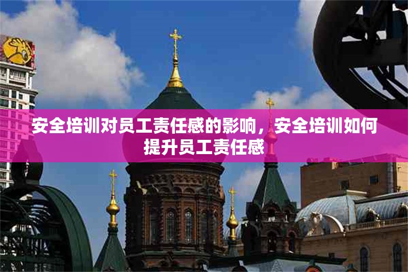 安全培訓(xùn)對員工責(zé)任感的影響，安全培訓(xùn)如何提升員工責(zé)任感