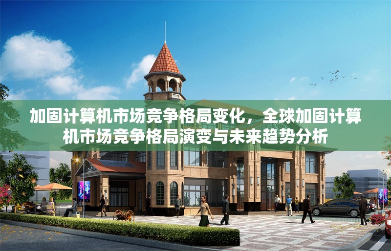 加固計算機市場競爭格局變化，全球加固計算機市場競爭格局演變與未來趨勢分析，全球加固計算機市場競爭格局演變與未來趨勢分析