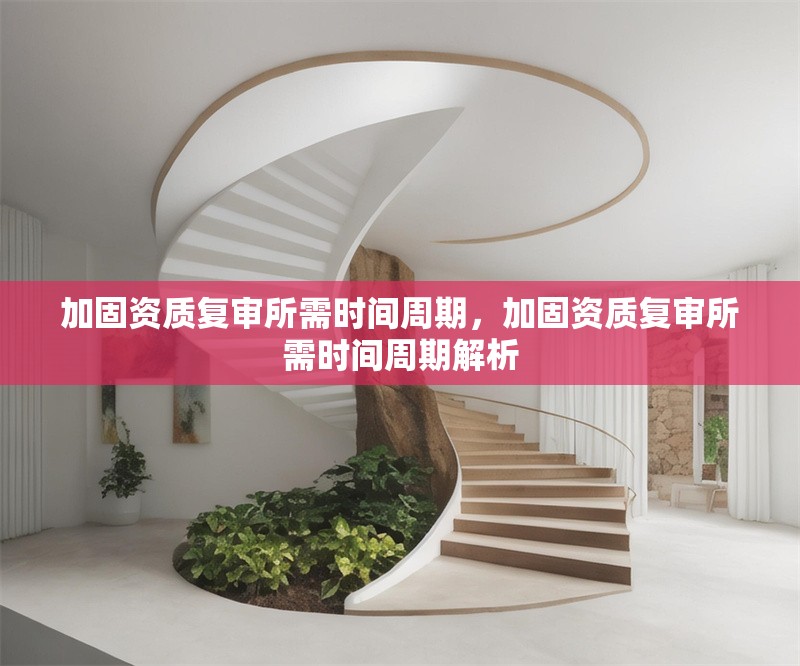 加固資質(zhì)復(fù)審所需時(shí)間周期，加固資質(zhì)復(fù)審所需時(shí)間周期解析