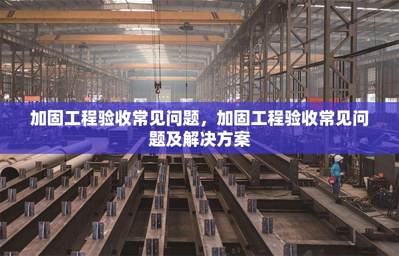 加固工程驗(yàn)收常見問題，加固工程驗(yàn)收常見問題及解決方案
