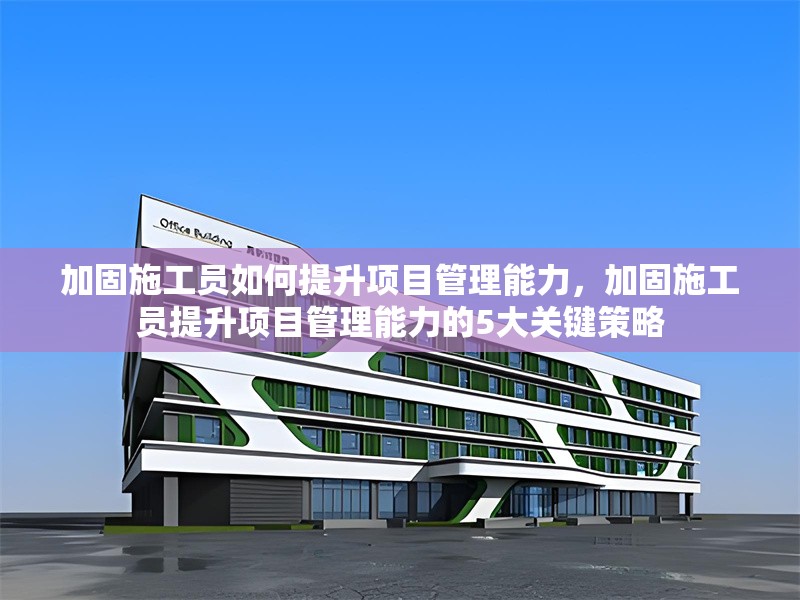 加固施工員如何提升項目管理能力，加固施工員提升項目管理能力的5大關鍵策略