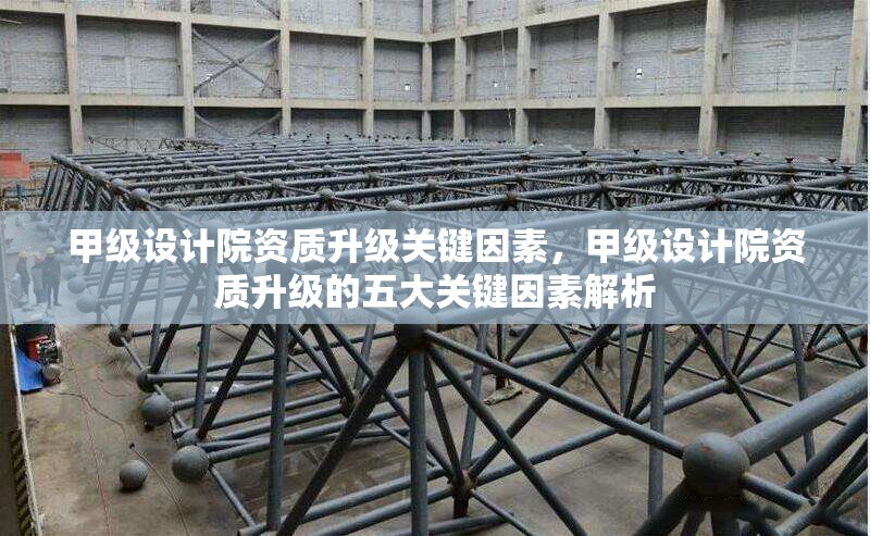 甲級設(shè)計院資質(zhì)升級關(guān)鍵因素，甲級設(shè)計院資質(zhì)升級的五大關(guān)鍵因素解析