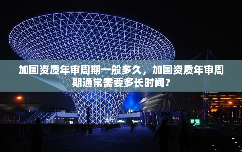 加固資質年審周期一般多久，加固資質年審周期通常需要多長時間？