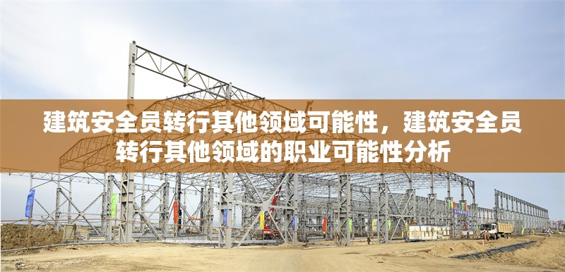 建筑安全員轉行其他領域可能性，建筑安全員轉行其他領域的職業(yè)可能性分析