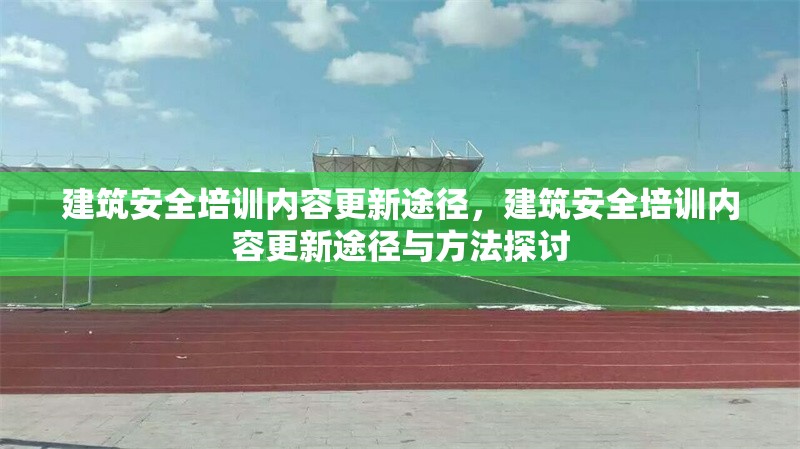 建筑安全培訓(xùn)內(nèi)容更新途徑，建筑安全培訓(xùn)內(nèi)容更新途徑與方法探討