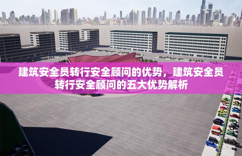 建筑安全員轉(zhuǎn)行安全顧問的優(yōu)勢(shì)，建筑安全員轉(zhuǎn)行安全顧問的五大優(yōu)勢(shì)解析