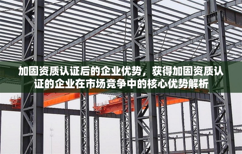加固資質(zhì)認證后的企業(yè)優(yōu)勢，獲得加固資質(zhì)認證的企業(yè)在市場競爭中的核心優(yōu)勢解析