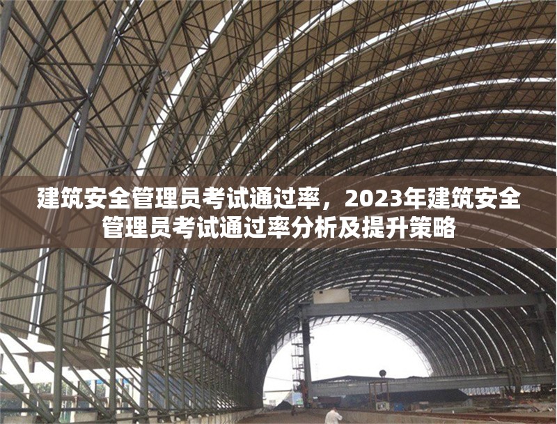 建筑安全管理員考試通過率，2023年建筑安全管理員考試通過率分析及提升策略，2023年建筑安全管理員考試通過率分析與提升策略