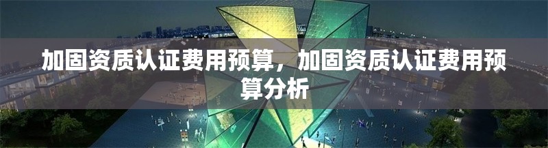 加固資質認證費用預算，加固資質認證費用預算分析 行業(yè)新聞 第1張