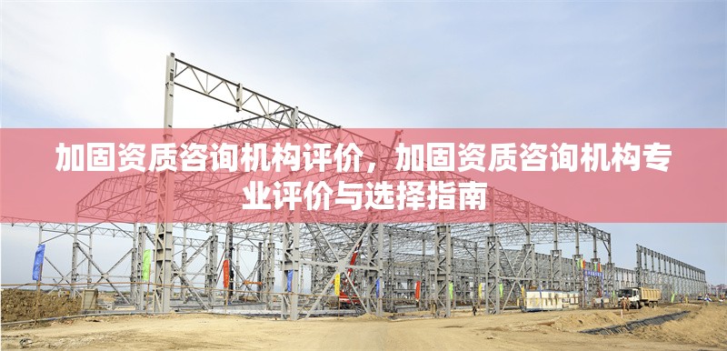 加固資質(zhì)咨詢機構(gòu)評價，加固資質(zhì)咨詢機構(gòu)專業(yè)評價與選擇指南