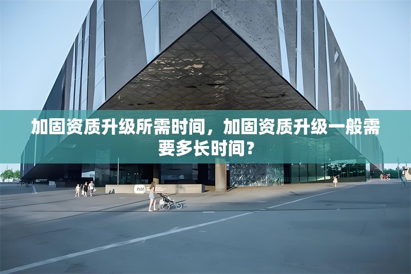加固資質(zhì)升級所需時間，加固資質(zhì)升級一般需要多長時間？
