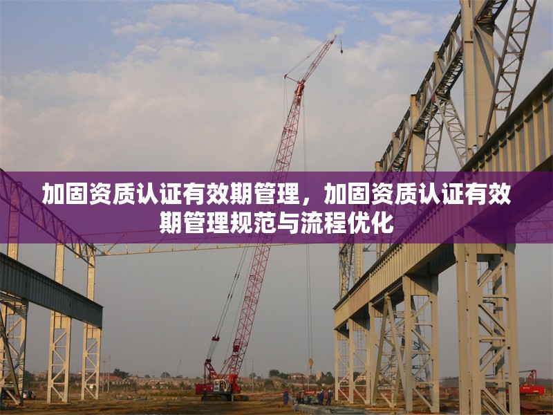 加固資質(zhì)認證有效期管理，加固資質(zhì)認證有效期管理規(guī)范與流程優(yōu)化