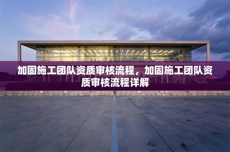加固施工團(tuán)隊資質(zhì)審核流程，加固施工團(tuán)隊資質(zhì)審核流程詳解