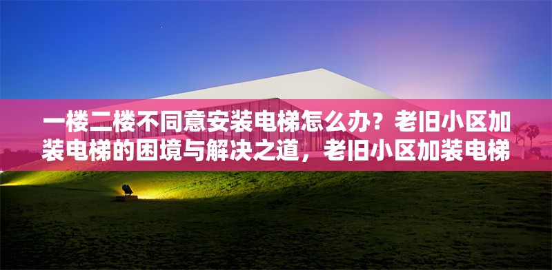 一樓二樓不同意安裝電梯怎么辦？老舊小區(qū)加裝電梯的困境與解決之道，老舊小區(qū)加裝電梯遇阻，一二樓反對(duì)難題如何破解？
