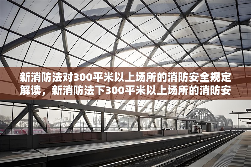 新消防法對300平米以上場所的消防安全規(guī)定解讀，新消防法下300平米以上場所的消防安全關鍵規(guī)定解析 行業(yè)新聞