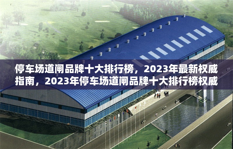停車場(chǎng)道閘品牌十大排行榜，2023年最新權(quán)威指南，2023年停車場(chǎng)道閘品牌十大排行榜權(quán)威發(fā)布 行業(yè)新聞