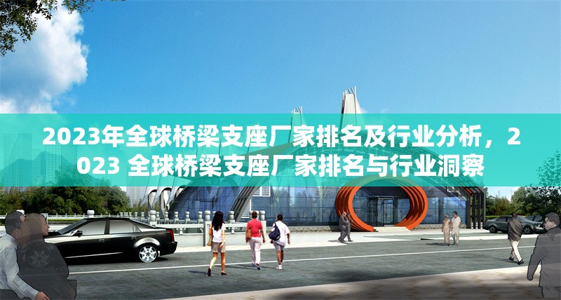 2023年全球橋梁支座廠家排名及行業(yè)分析，2023 全球橋梁支座廠家排名與行業(yè)洞察