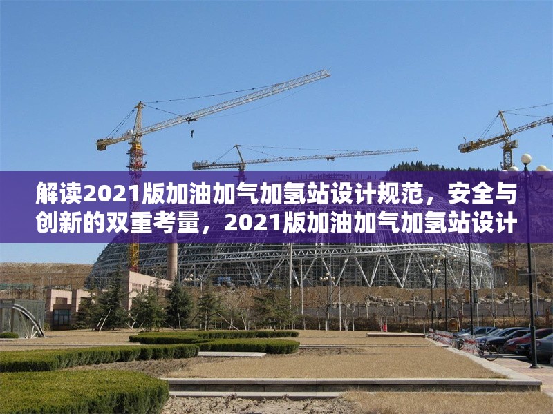 解讀2021版加油加氣加氫站設(shè)計(jì)規(guī)范，安全與創(chuàng)新的雙重考量，2021版加油加氣加氫站設(shè)計(jì)規(guī)范，安全與創(chuàng)新并重解讀