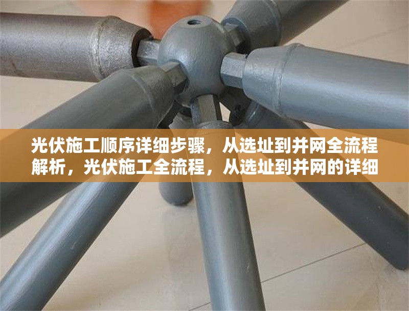 光伏施工順序詳細(xì)步驟，從選址到并網(wǎng)全流程解析，光伏施工全流程，從選址到并網(wǎng)的詳細(xì)步驟解析