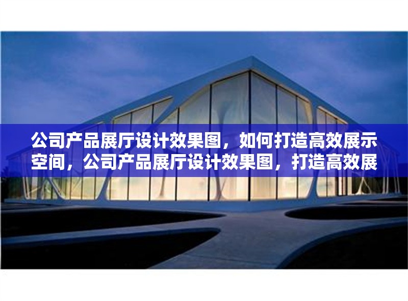 公司產(chǎn)品展廳設(shè)計(jì)效果圖，如何打造高效展示空間，公司產(chǎn)品展廳設(shè)計(jì)效果圖，打造高效展示