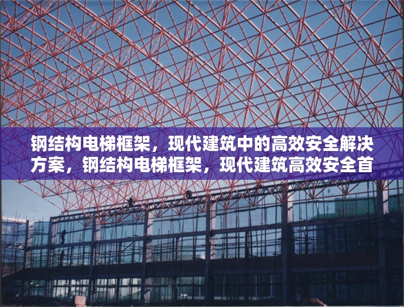 鋼結(jié)構(gòu)電梯框架，現(xiàn)代建筑中的高效安全解決方案，鋼結(jié)構(gòu)電梯框架，現(xiàn)代建筑高效安全首選