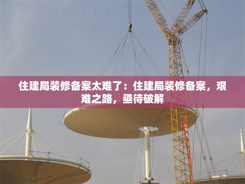 住建局裝修備案太難了：住建局裝修備案，艱難之路，亟待破解