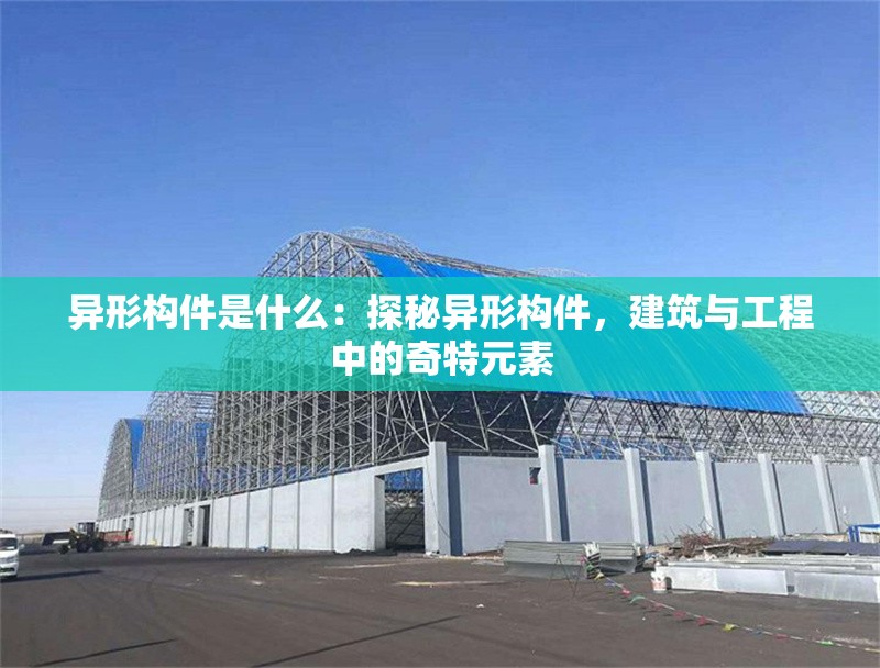 異形構(gòu)件是什么：探秘異形構(gòu)件，建筑與工程中的奇特元素 行業(yè)新聞