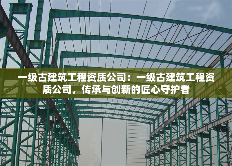 一級(jí)古建筑工程資質(zhì)公司：一級(jí)古建筑工程資質(zhì)公司，傳承與創(chuàng)新的匠心守護(hù)者