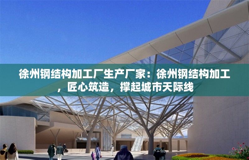 徐州鋼結(jié)構(gòu)加工廠生產(chǎn)廠家：徐州鋼結(jié)構(gòu)加工，匠心筑造，撐起城市天際線